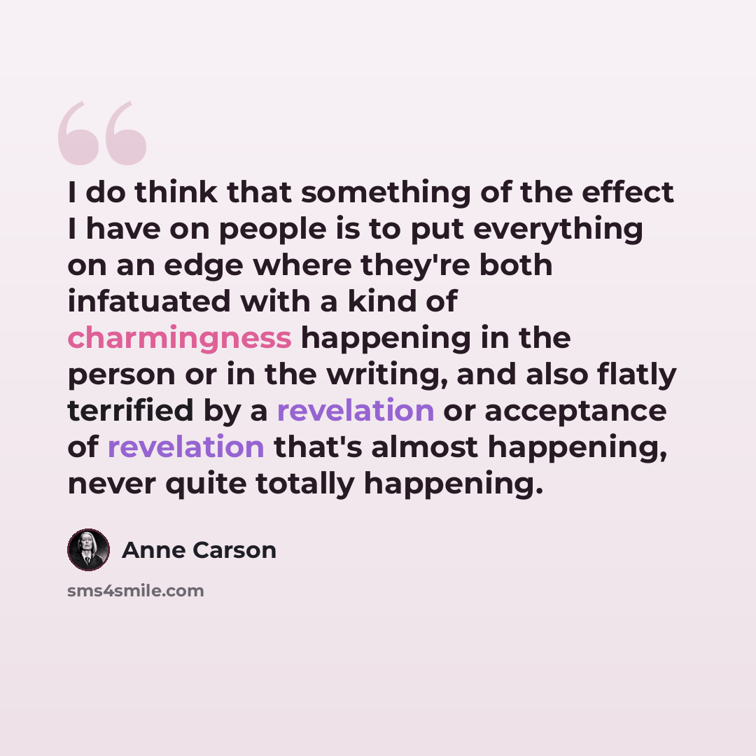 “I do think that something of the effect I have on people is to put everything on an edge where they're both infatuated with a kind of charmingness happening in the person or in the writing, and also flatly terrified by a revelation or acceptance of revelation that's almost happening, never quite…” quote by Anne Carson