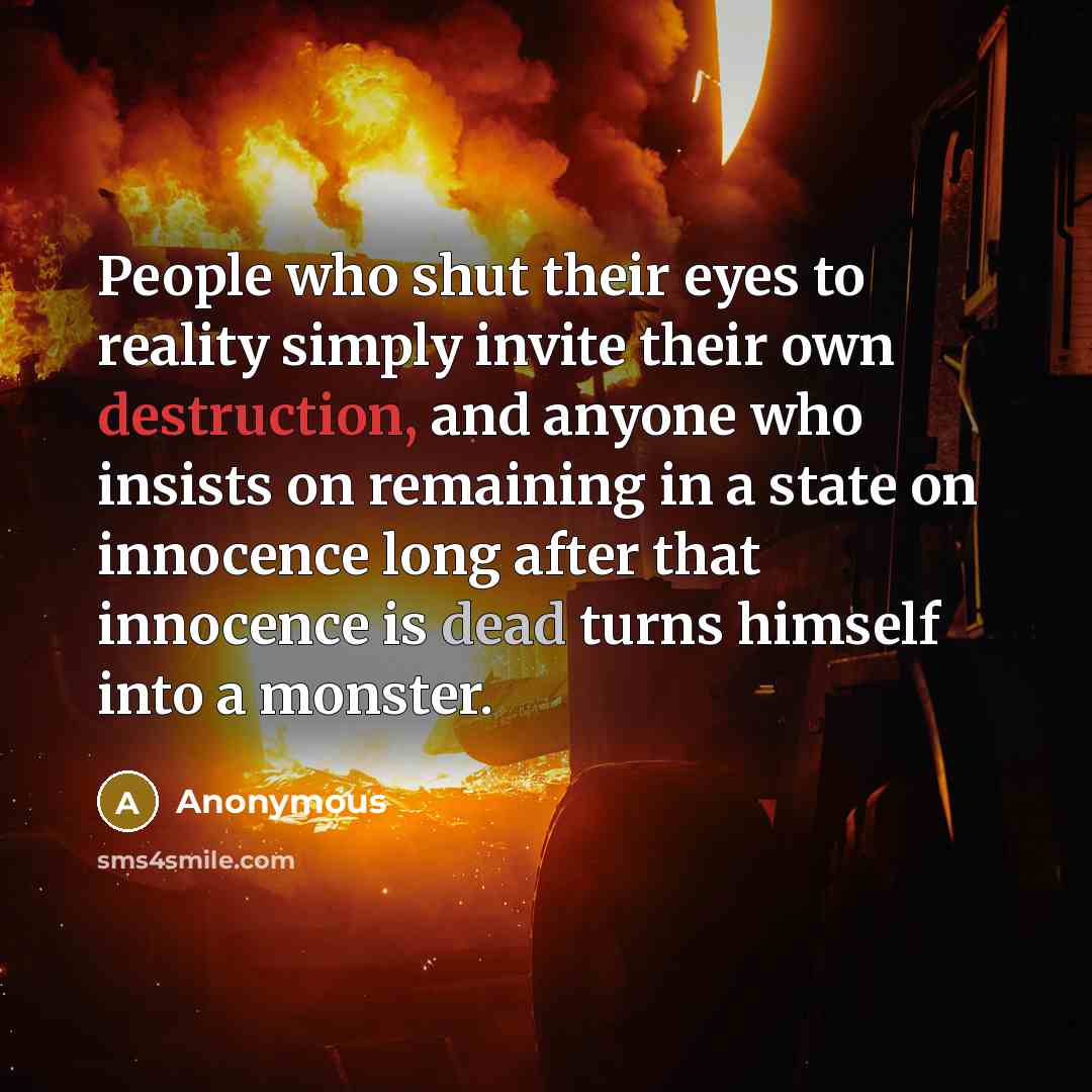 “People who shut their eyes to reality simply invite their own destruction, and anyone who insists on remaining in a state on innocence long after that innocence is dead turns himself into a monster.” quote by Anonymous