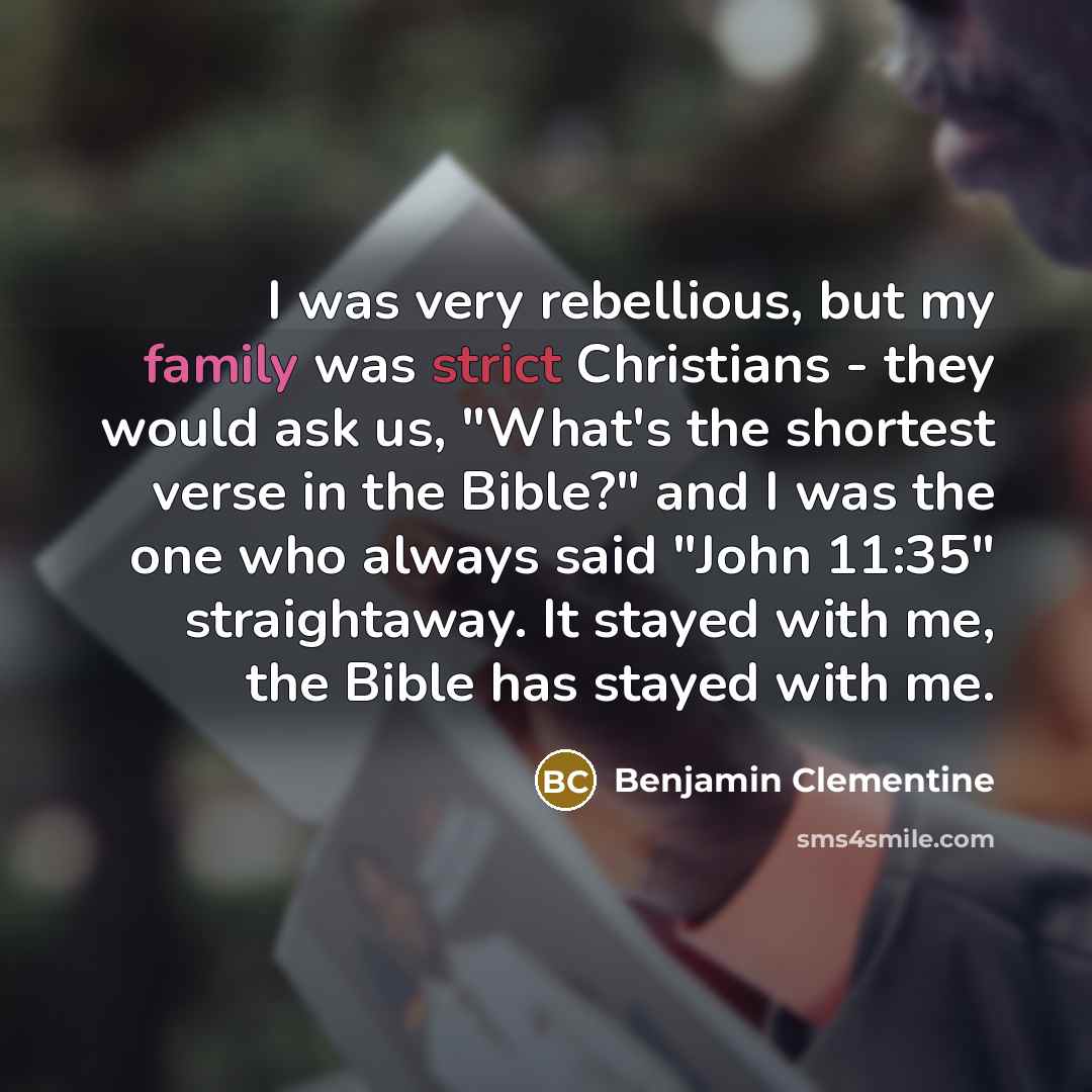 “I was very rebellious, but my family was strict Christians - they would ask us, "What's the shortest verse in the Bible?" and I was the one who always said "John 11:35" straightaway. It stayed with me, the Bible has stayed with me.” quote by Benjamin Clementine