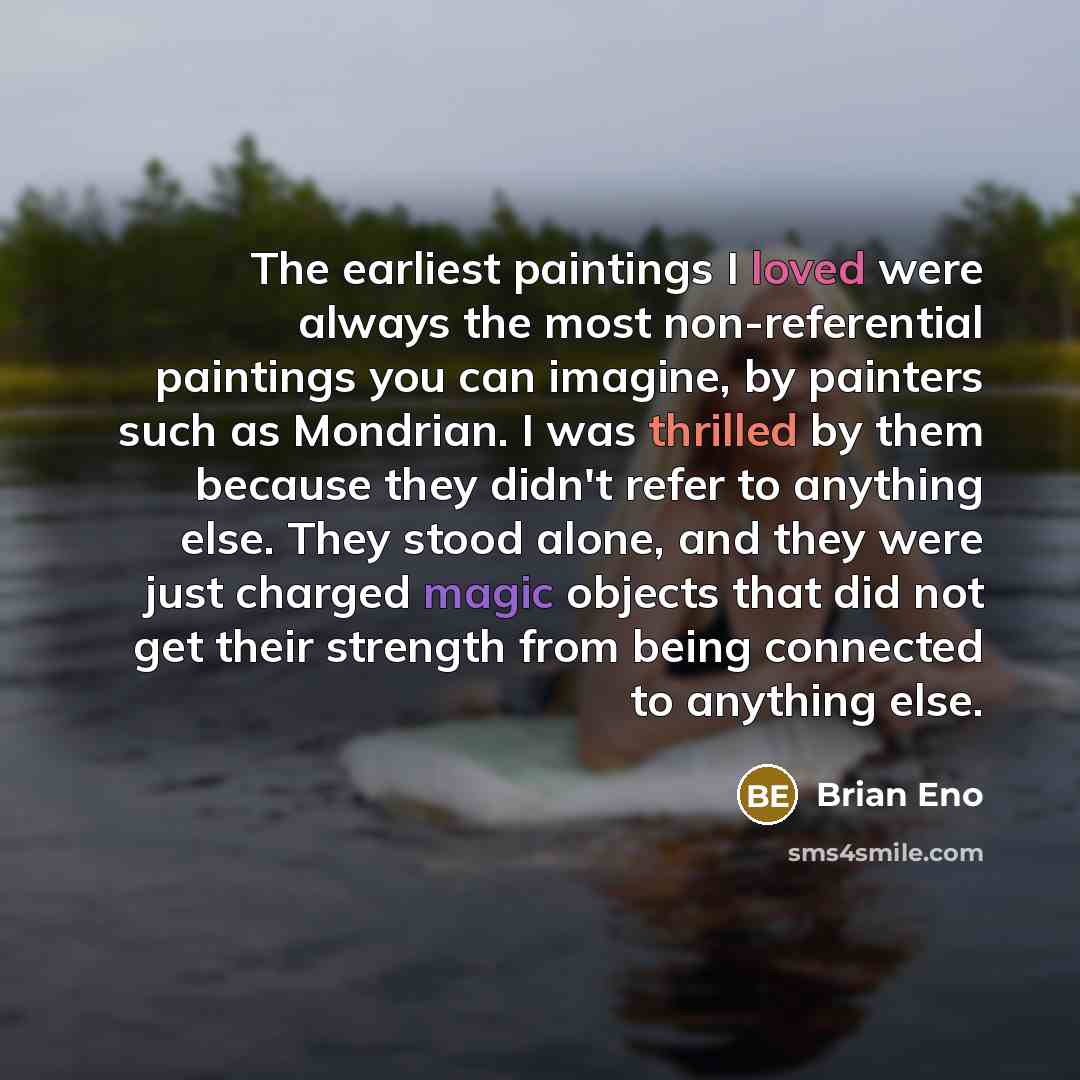 “The earliest paintings I loved were always the most non-referential paintings you can imagine, by painters such as Mondrian. I was thrilled by them because they didn't refer to anything else. They stood alone, and they were just charged magic objects that did not get their strength from being…” quote by Brian Eno