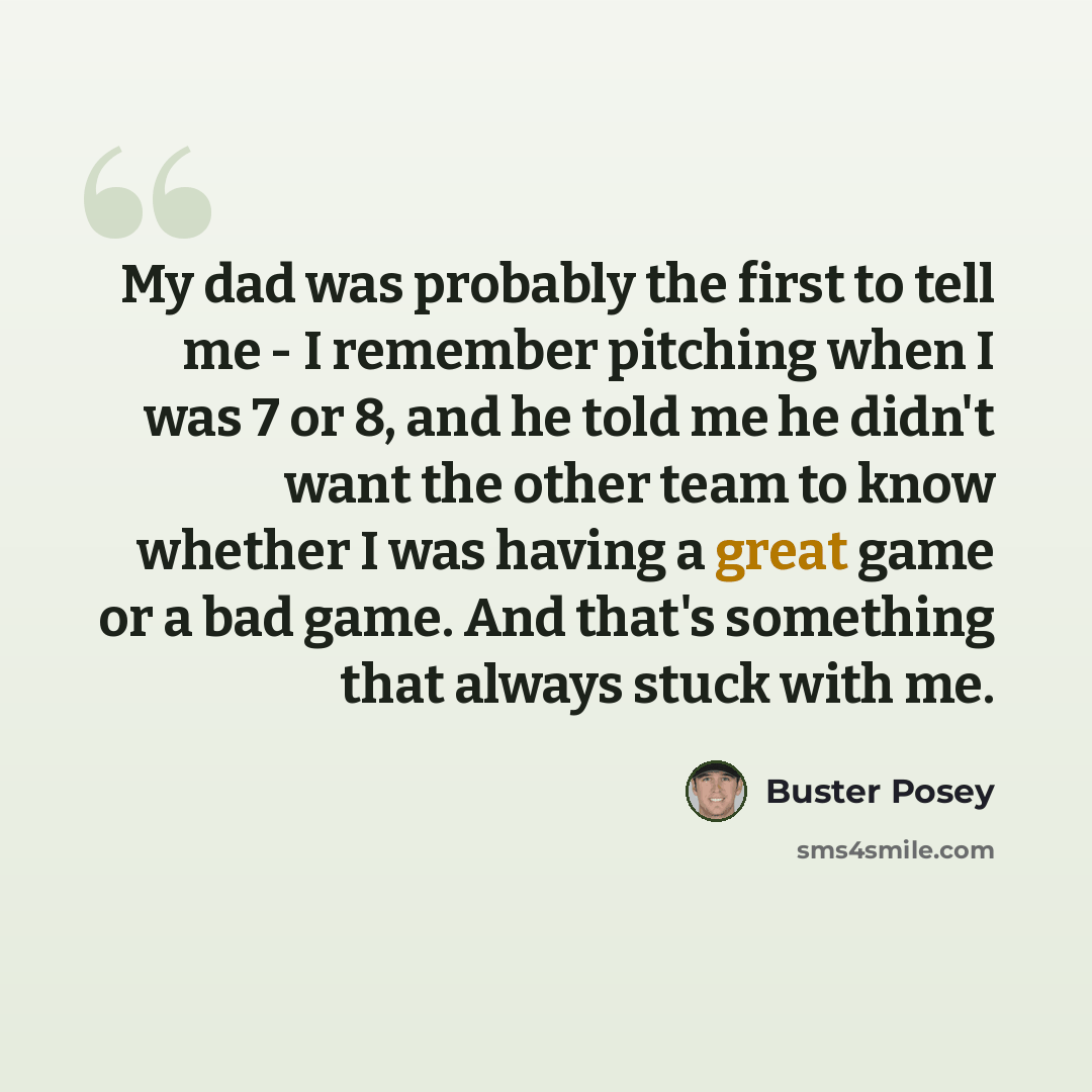 “My dad was probably the first to tell me - I remember pitching when I was 7 or 8, and he told me he didn't want the other team to know whether I was having a great game or a bad game. And that's something that always stuck with me.” quote by Buster Posey