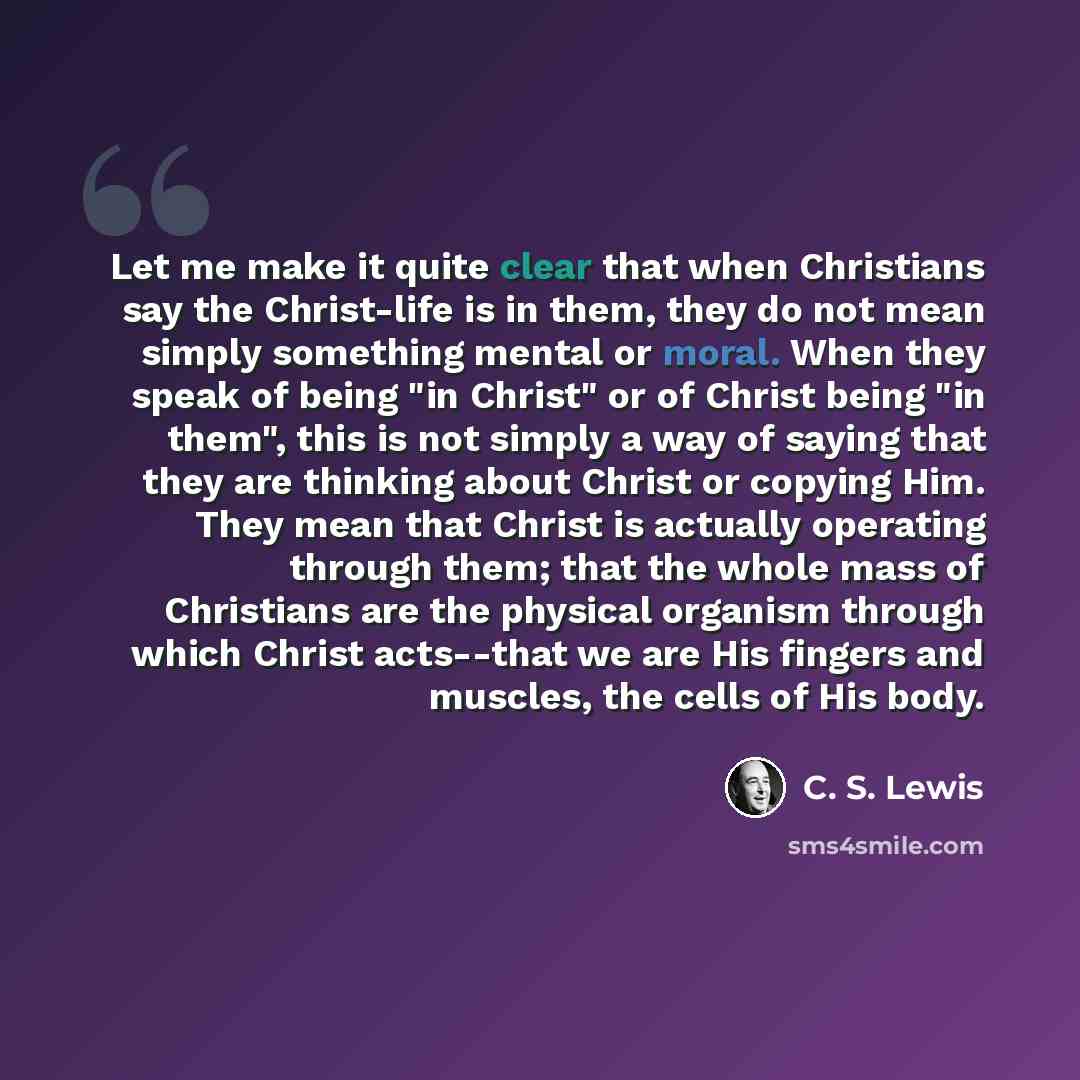“Let me make it quite clear that when Christians say the Christ-life is in them, they do not mean simply something mental or moral. When they speak of being "in Christ" or of Christ being "in them", this is not simply a way of saying that they are thinking about Christ or copying Him. They mean…” quote by C. S. Lewis