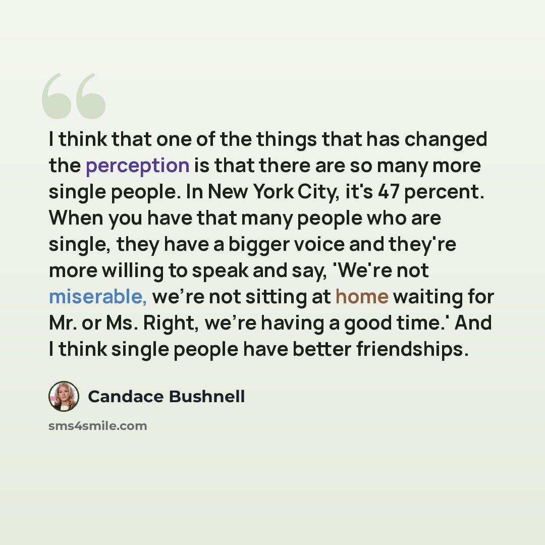 “I think that one of the things that has changed the perception is that there are so many more single people. In New York City, it's 47 percent. When you have that many people who are single, they have a bigger voice and they're more willing to speak and say, 'We're not miserable, we're not sitting…” quote by Candace Bushnell