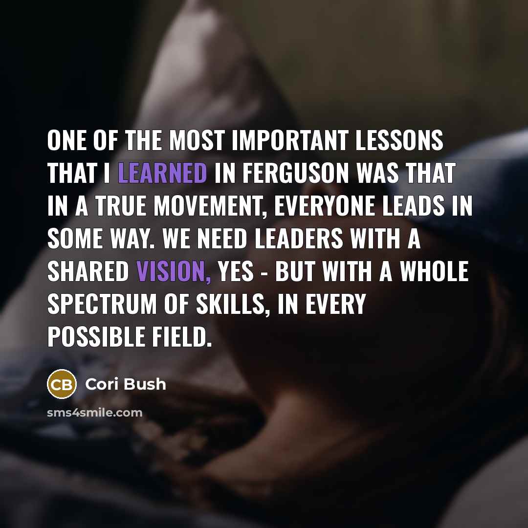 “One of the most important lessons that I learned in Ferguson was that in a true movement, everyone leads in some way. We need leaders with a shared vision, yes - but with a whole spectrum of skills, in every possible field.” quote by Cori Bush