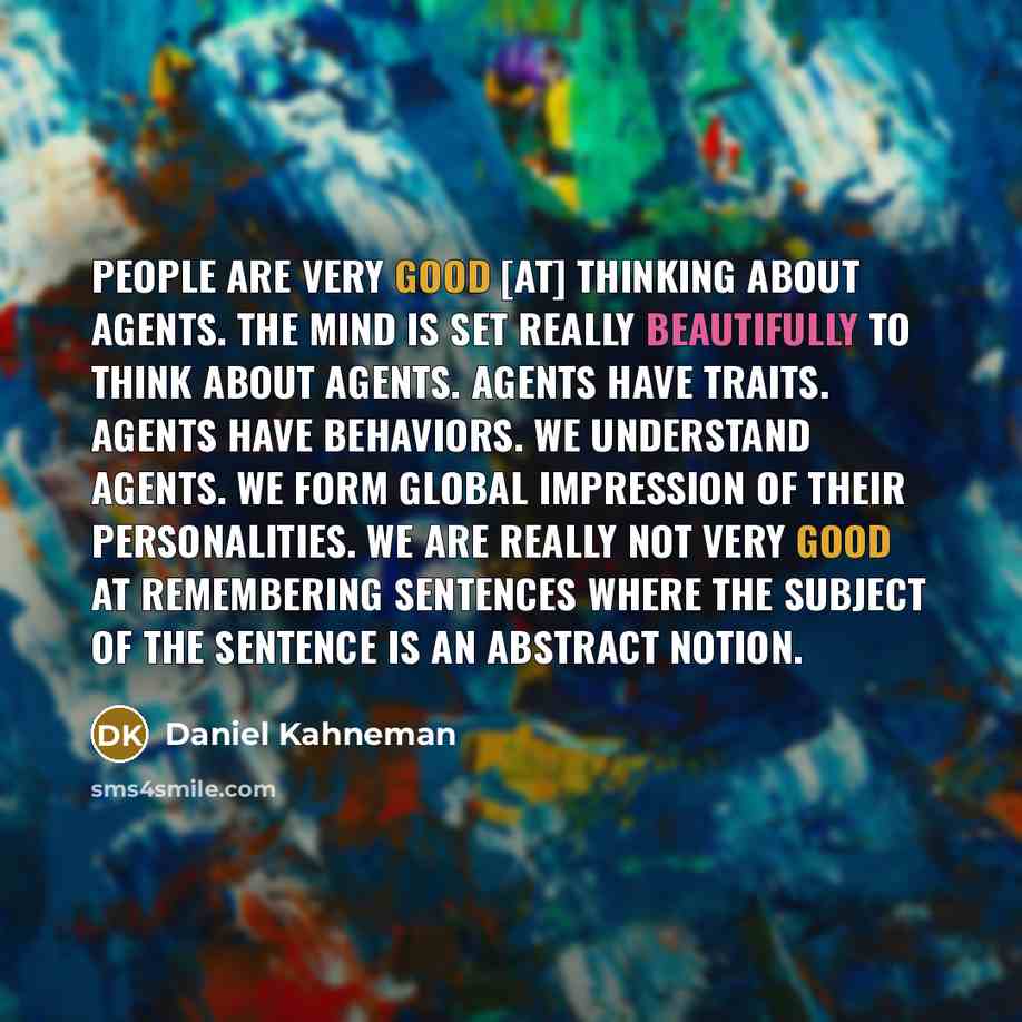 “People are very good [at] thinking about agents. The mind is set really beautifully to think about agents. Agents have traits. Agents have behaviors. We understand agents. We form global impression of their personalities. We are really not very good at remembering sentences where the subject of…” quote by Daniel Kahneman
