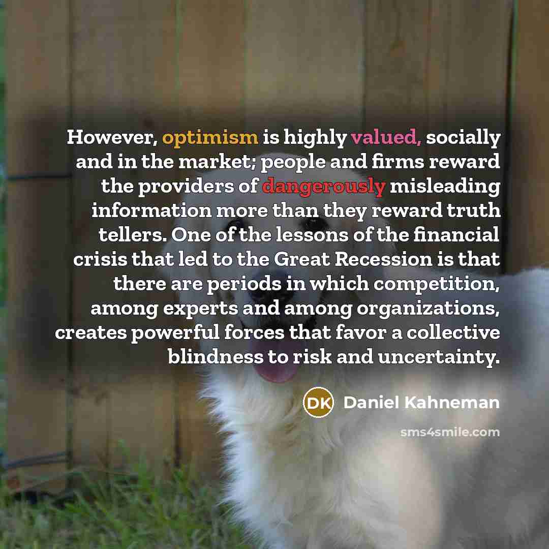“However, optimism is highly valued, socially and in the market; people and firms reward the providers of dangerously misleading information more than they reward truth tellers. One of the lessons of the financial crisis that led to the Great Recession is that there are periods in which…” quote by Daniel Kahneman