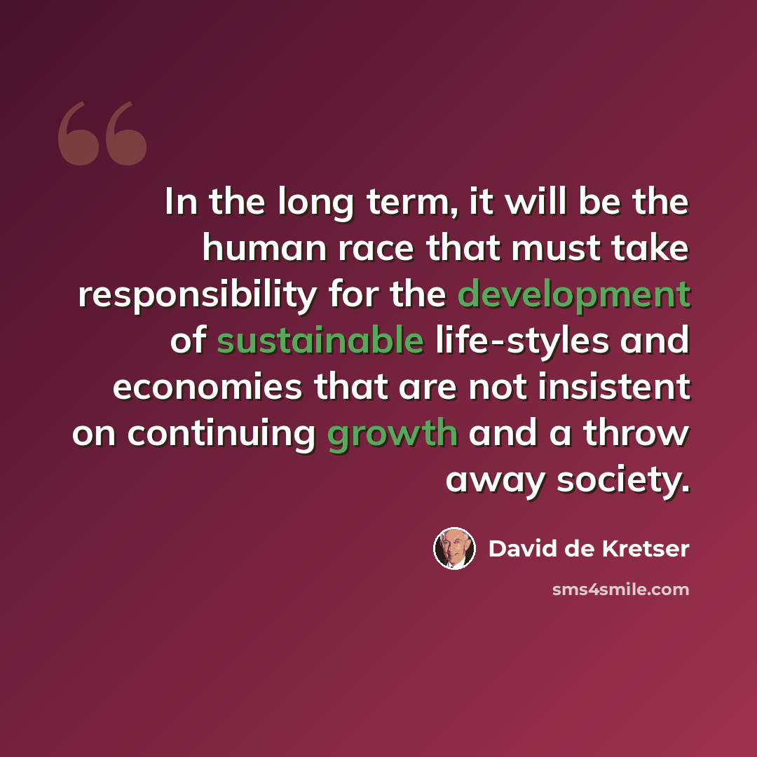 “In the long term, it will be the human race that must take responsibility for the development of sustainable life-styles and economies that are not insistent on continuing growth and a throw away society.” quote by David de Kretser