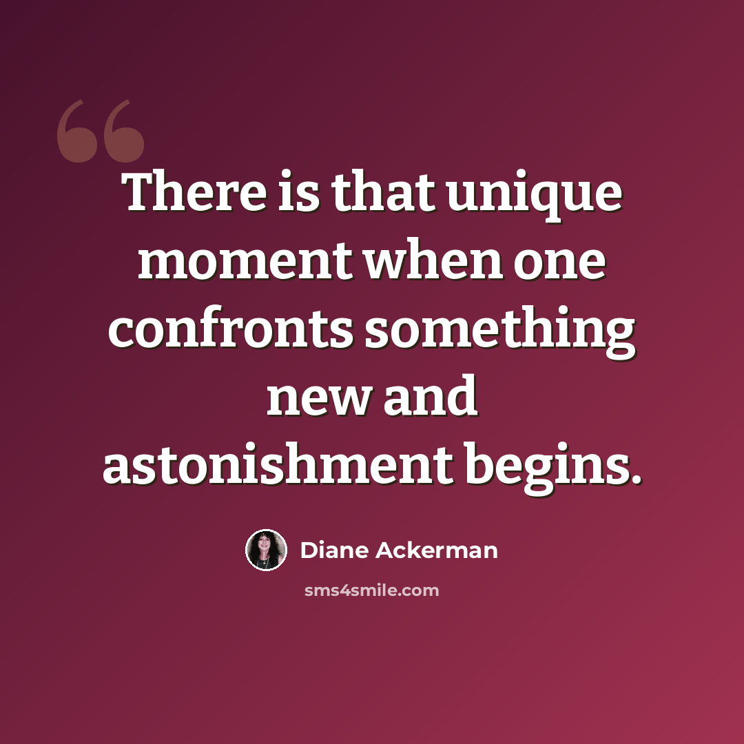“There is that unique moment when one confronts something new and astonishment begins.” quote by Diane Ackerman