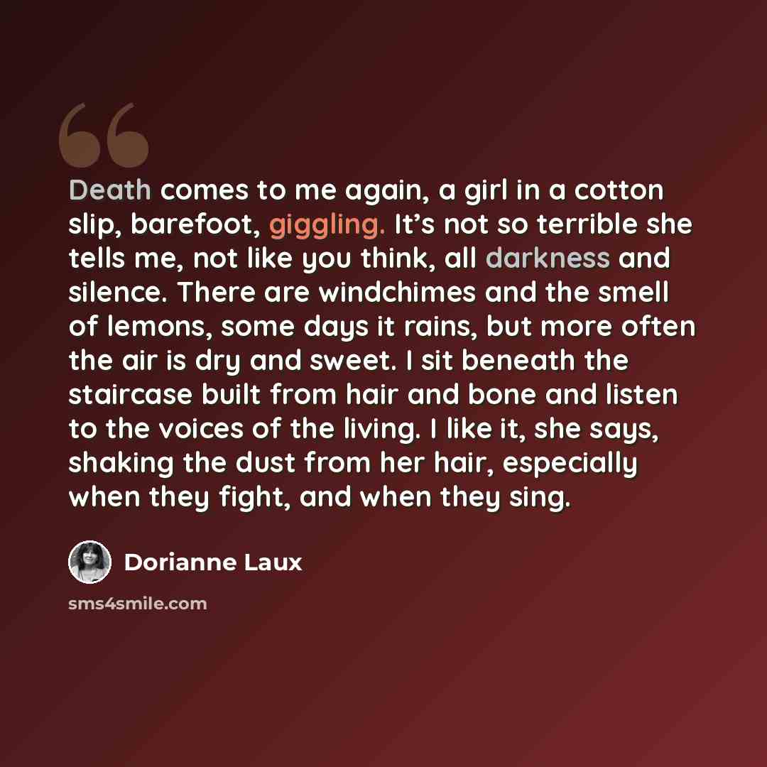 “Death comes to me again, a girl in a cotton slip, barefoot, giggling. It’s not so terrible she tells me, not like you think, all darkness and silence. There are windchimes and the smell of lemons, some days it rains, but more often the air is dry and sweet. I sit beneath the staircase built from…” quote by Dorianne Laux