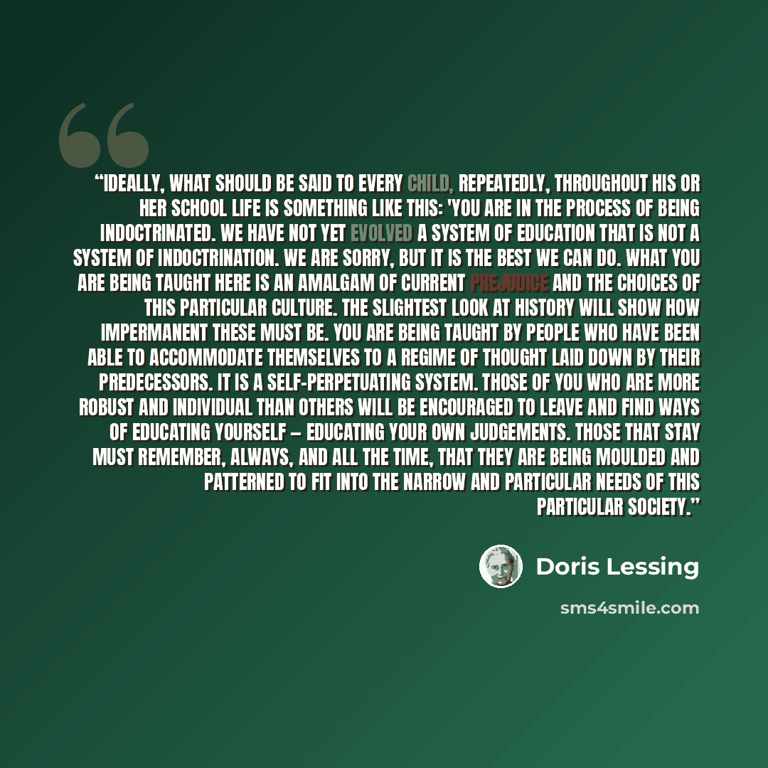 “Ideally, what should be said to every child, repeatedly, throughout his or her school life is something like this: 'You are in the process of being indoctrinated. We have not yet evolved a system of education that is not a system of indoctrination. We are sorry, but it is the best we can do. What…” quote by Doris Lessing