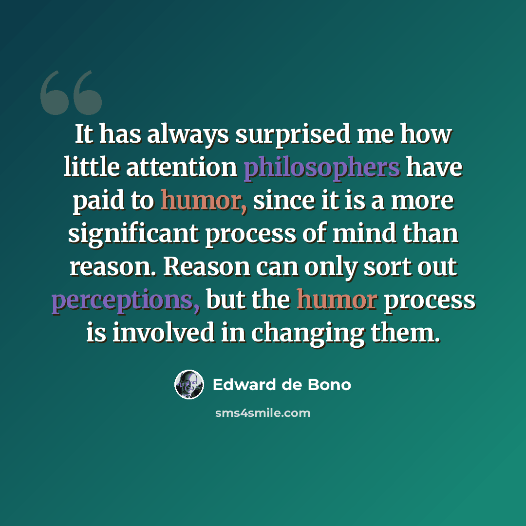 “It has always surprised me how little attention philosophers have paid to humor, since it is a more significant process of mind than reason. Reason can only sort out perceptions, but the humor process is involved in changing them.” quote by Edward de Bono