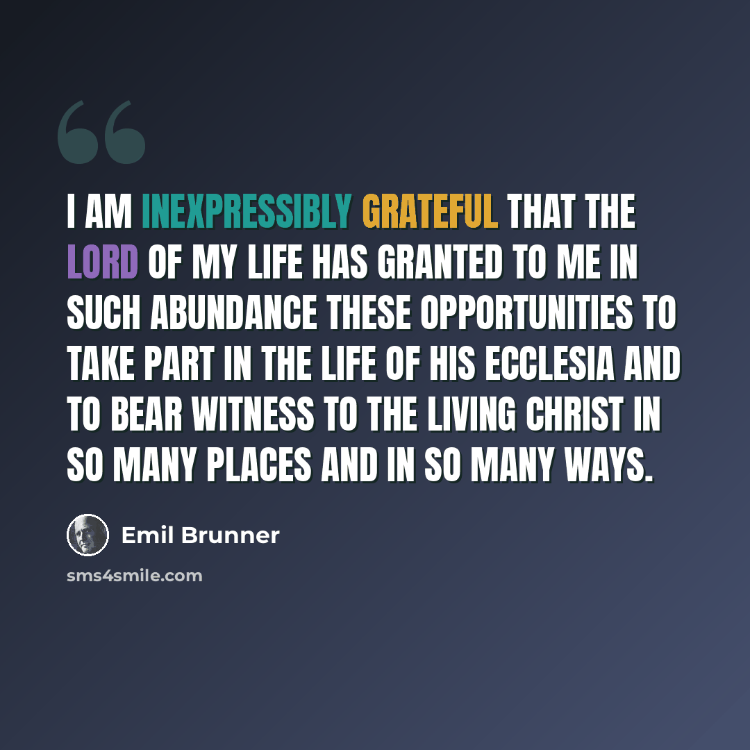 “I am inexpressibly grateful that the Lord of my life has granted to me in such abundance these opportunities to take part in the life of his ecclesia and to bear witness to the Living Christ in so many places and in so many ways.” quote by Emil Brunner