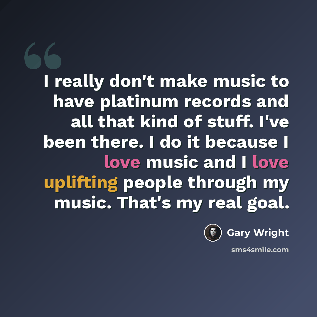 “I really don't make music to have platinum records and all that kind of stuff. I've been there. I do it because I love music and I love uplifting people through my music. That's my real goal.” quote by Gary Wright