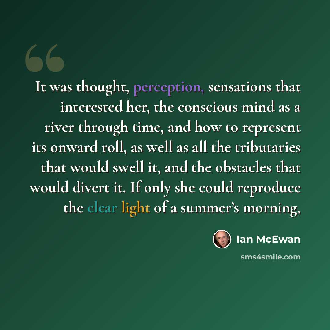 “It was thought, perception, sensations that interested her, the conscious mind as a river through time, and how to represent its onward roll, as well as all the tributaries that would swell it, and the obstacles that would divert it. If only she could reproduce the clear light of a summer’s morning,” quote by Ian Mcewan