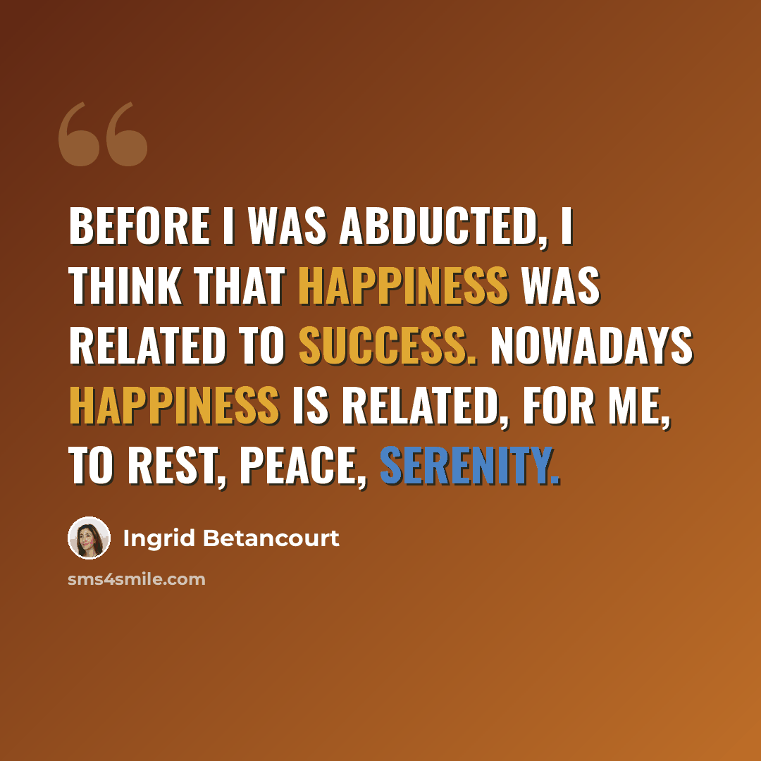 “Before I was abducted, I think that happiness was related to success. Nowadays happiness is related, for me, to rest, peace, serenity.” quote by Ingrid Betancourt