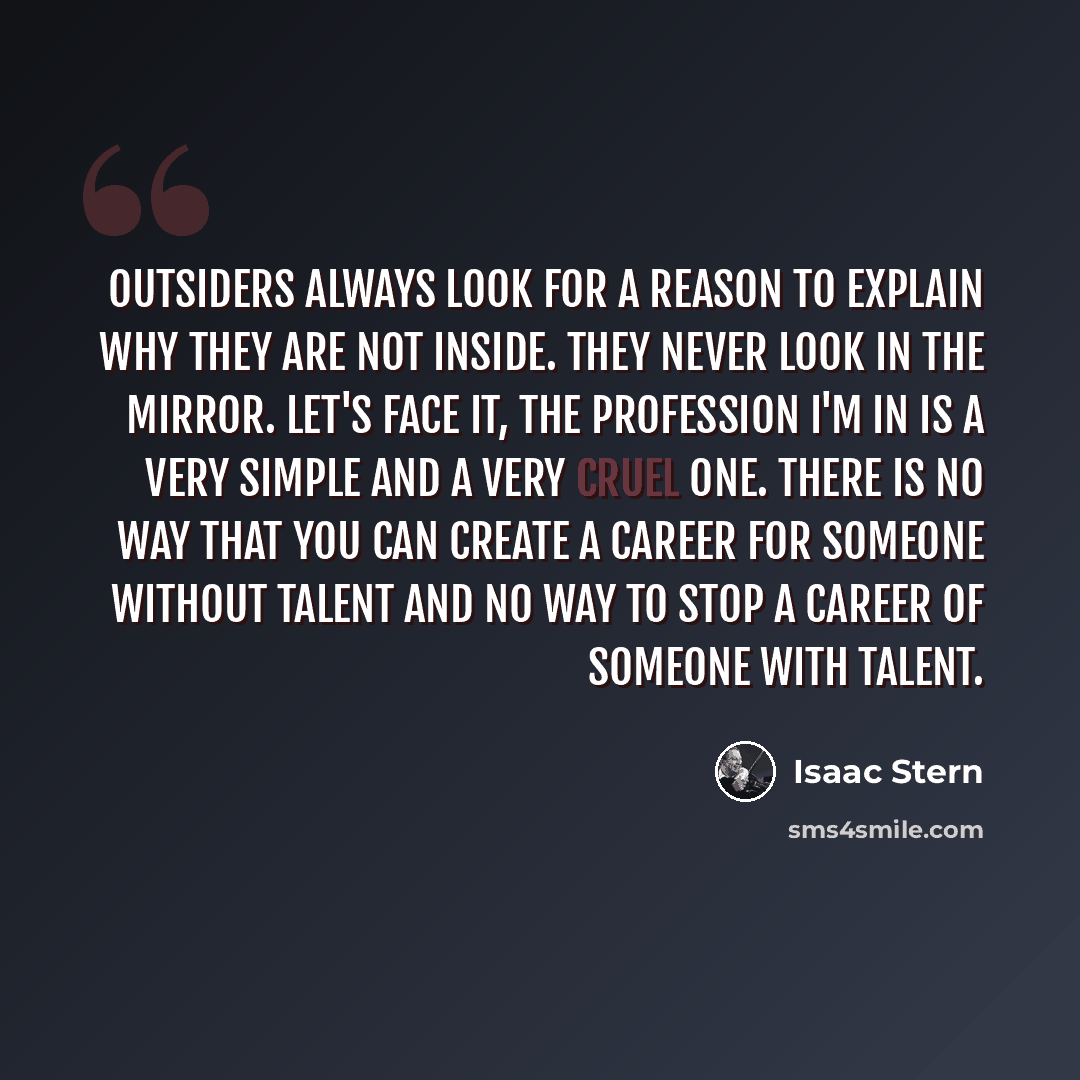 “Outsiders always look for a reason to explain why they are not inside. They never look in the mirror. Let's face it, the profession I'm in is a very simple and a very cruel one. There is no way that you can create a career for someone without talent and no way to stop a career of someone with…” quote by Isaac Stern