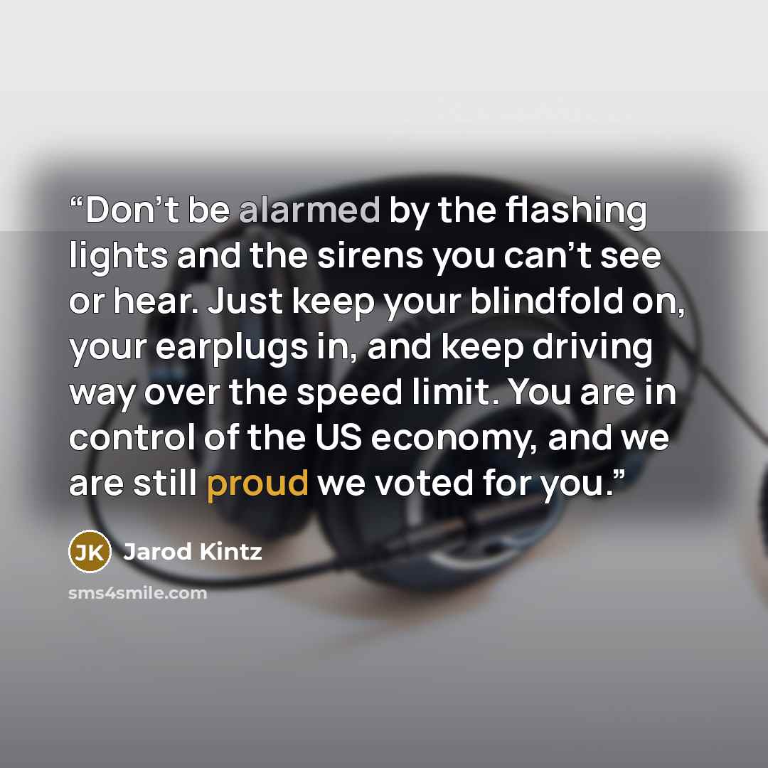 “Don’t be alarmed by the flashing lights and the sirens you can’t see or hear. Just keep your blindfold on, your earplugs in, and keep driving way over the speed limit. You are in control of the US economy, and we are still proud we voted for you.” quote by Jarod Kintz