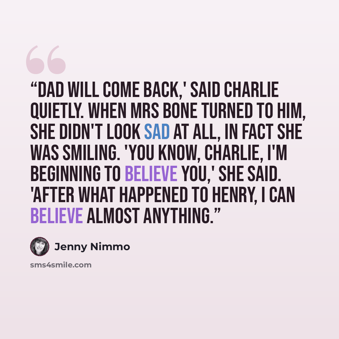 “Dad will come back,' said Charlie quietly. When Mrs Bone turned to him, she didn't look sad at all, in fact she was smiling. 'You know, Charlie, I'm beginning to believe you,' she said. 'After what happened to Henry, I can believe almost anything.” quote by Jenny Nimmo