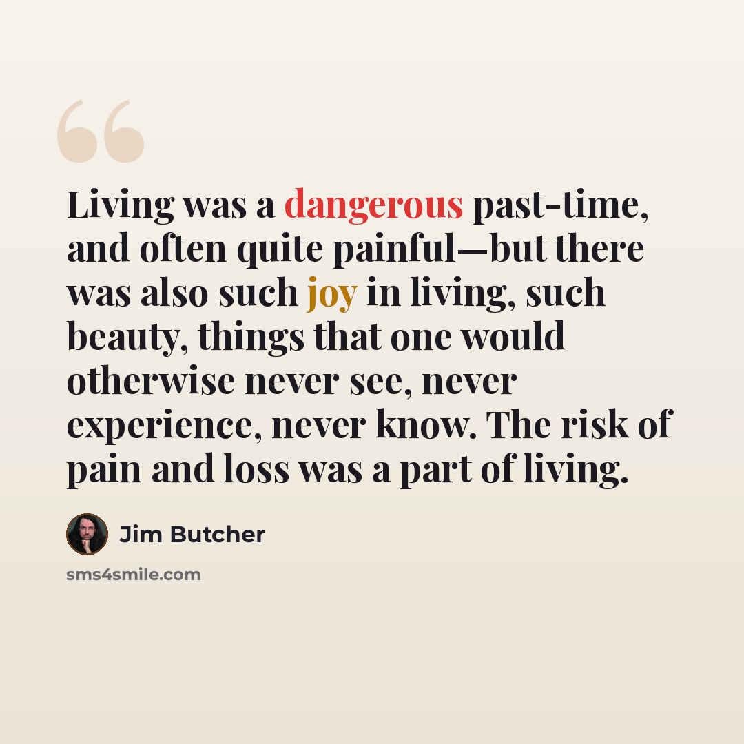 “Living was a dangerous past-time, and often quite painful—but there was also such joy in living, such beauty, things that one would otherwise never see, never experience, never know. The risk of pain and loss was a part of living.” quote by Jim Butcher