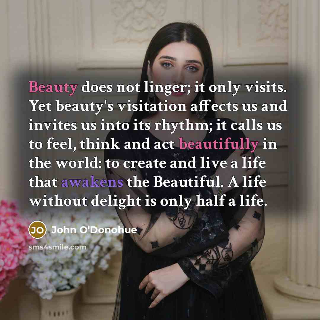 “Beauty does not linger; it only visits. Yet beauty's visitation affects us and invites us into its rhythm; it calls us to feel, think and act beautifully in the world: to create and live a life that awakens the Beautiful. A life without delight is only half a life.” quote by John O'Donohue