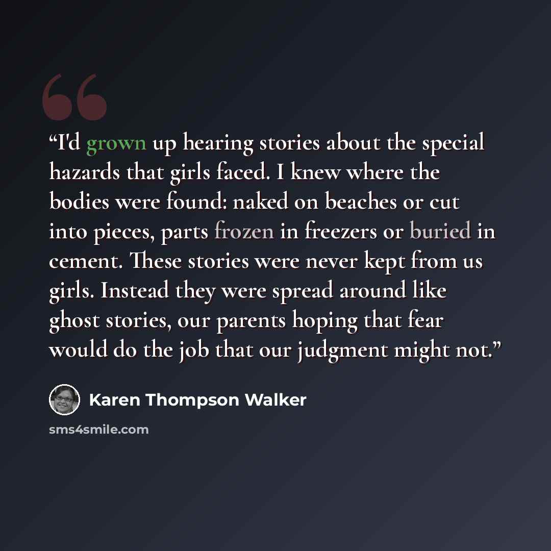 “I'd grown up hearing stories about the special hazards that girls faced. I knew where the bodies were found: naked on beaches or cut into pieces, parts frozen in freezers or buried in cement. These stories were never kept from us girls. Instead they were spread around like ghost stories, our…” quote by Karen Thompson Walker