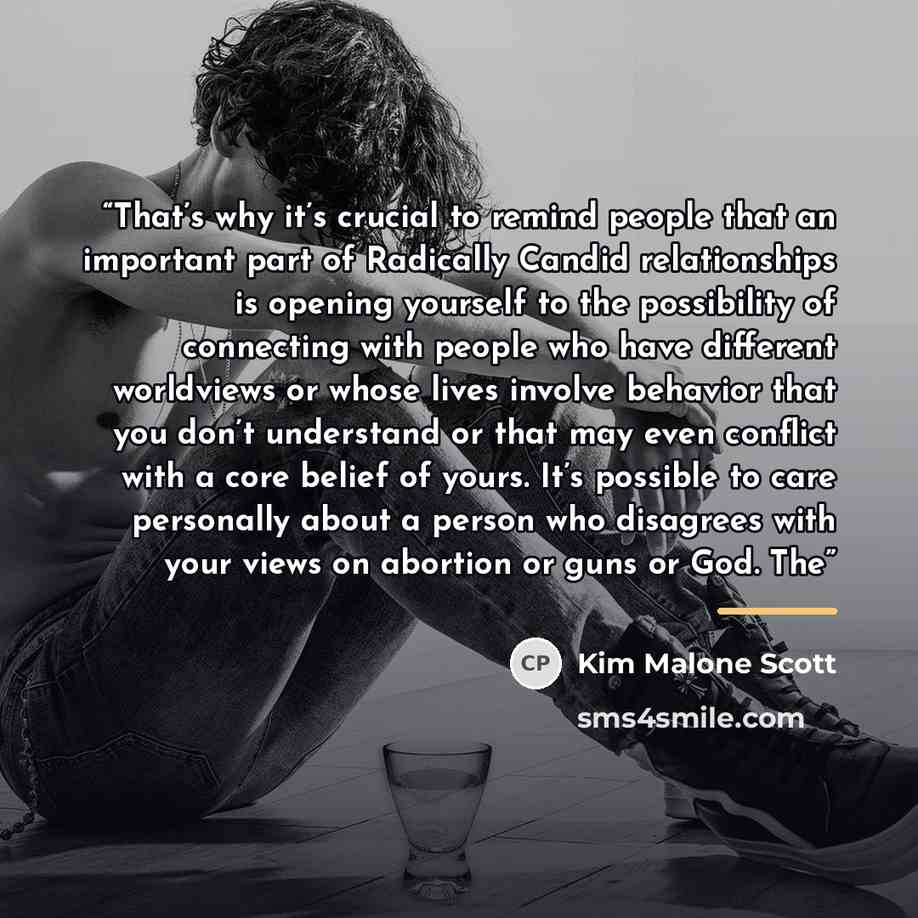 “That’s why it’s crucial to remind people that an important part of Radically Candid relationships is opening yourself to the possibility of connecting with people who have different worldviews or whose lives involve behavior that you don’t understand or that may even conflict with a core belief of…” quote by Kim Malone Scott