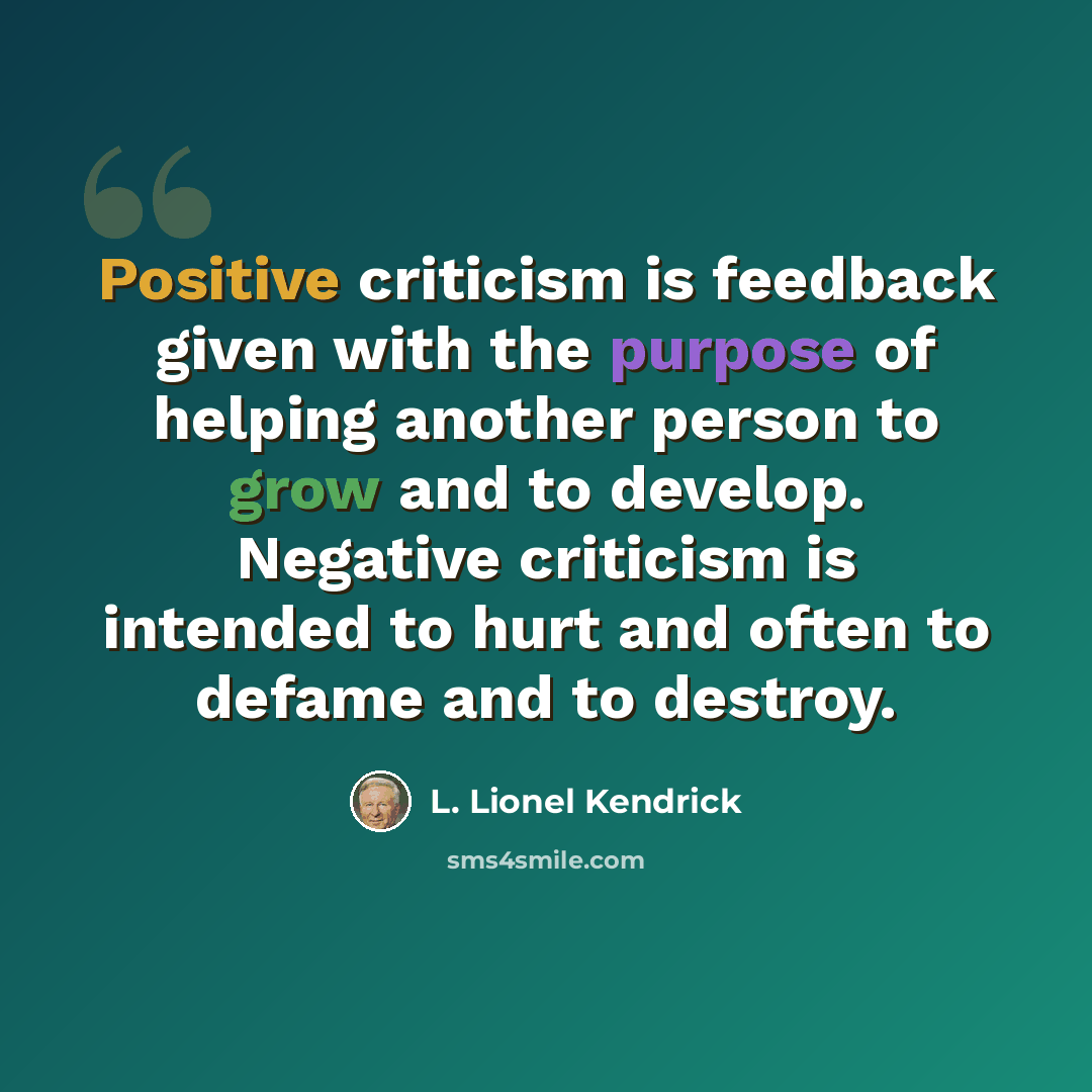 “Positive criticism is feedback given with the purpose of helping another person to grow and to develop. Negative criticism is intended to hurt and often to defame and to destroy.” quote by L. Lionel Kendrick
