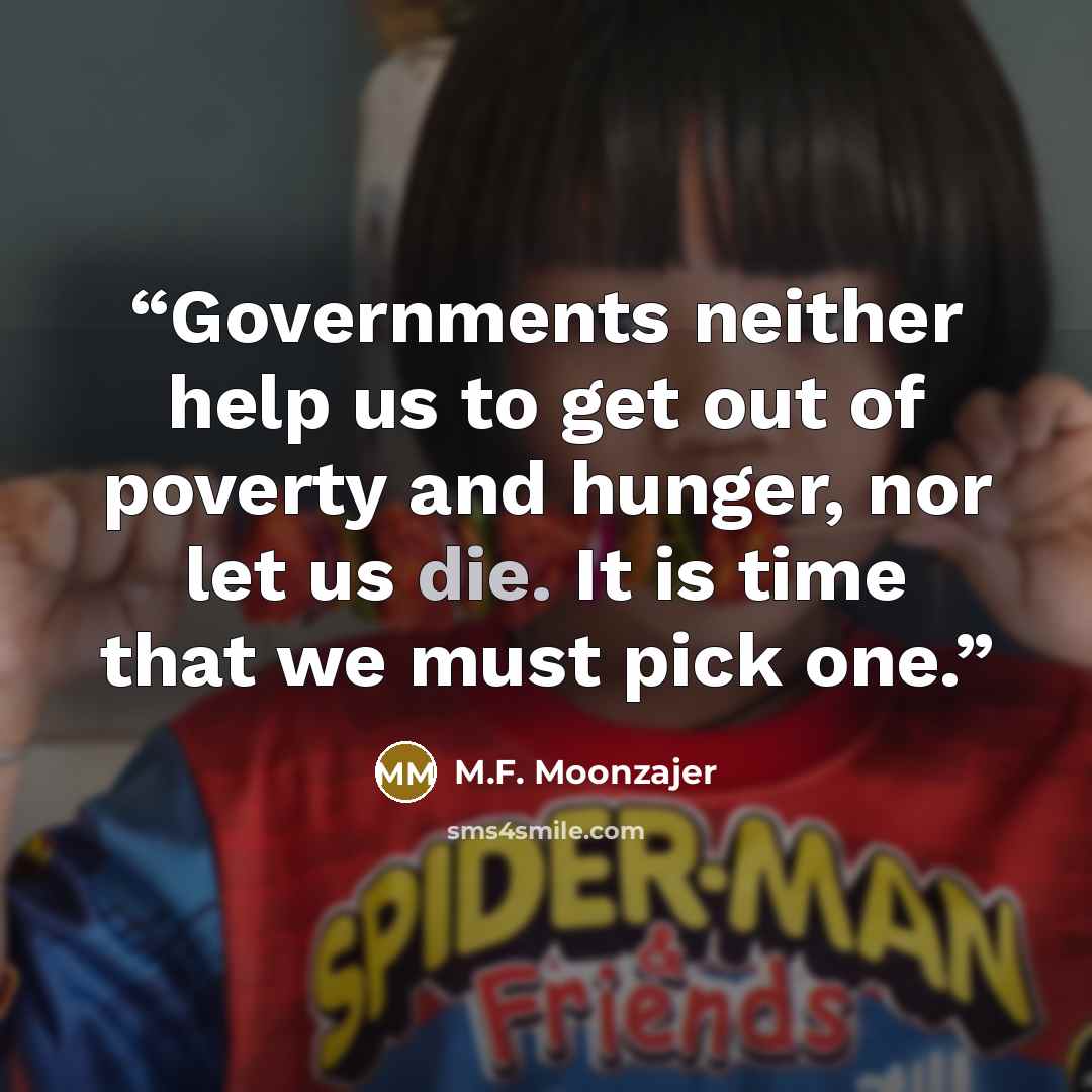 “Governments neither help us to get out of poverty and hunger, nor let us die. It is time that we must pick one.” quote by M.F. Moonzajer