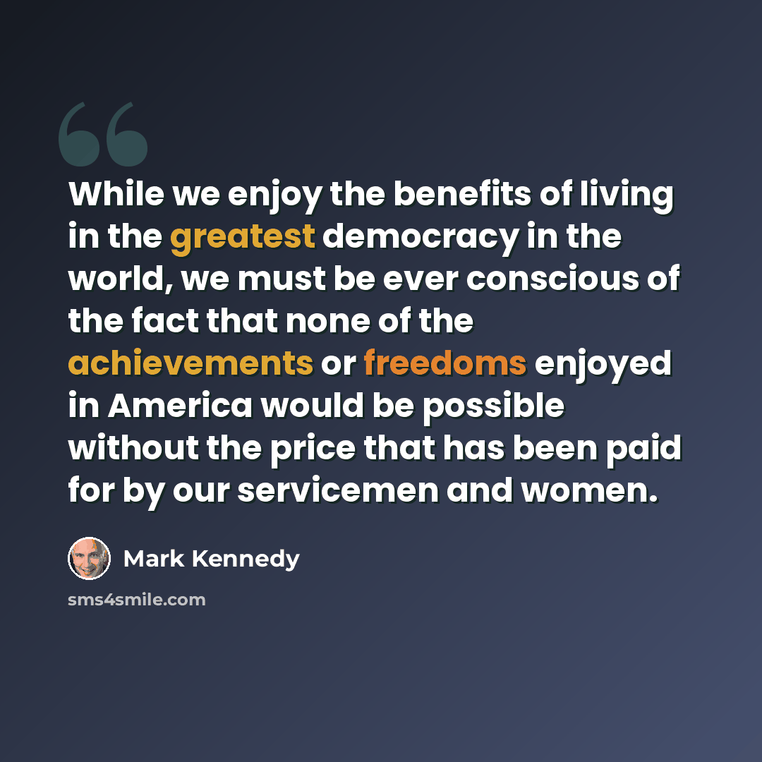 “While we enjoy the benefits of living in the greatest democracy in the world, we must be ever conscious of the fact that none of the achievements or freedoms enjoyed in America would be possible without the price that has been paid for by our servicemen and women.” quote by Mark Kennedy