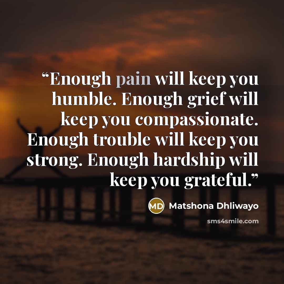 “Enough pain will keep you humble. Enough grief will keep you compassionate. Enough trouble will keep you strong. Enough hardship will keep you grateful.” quote by Matshona Dhliwayo