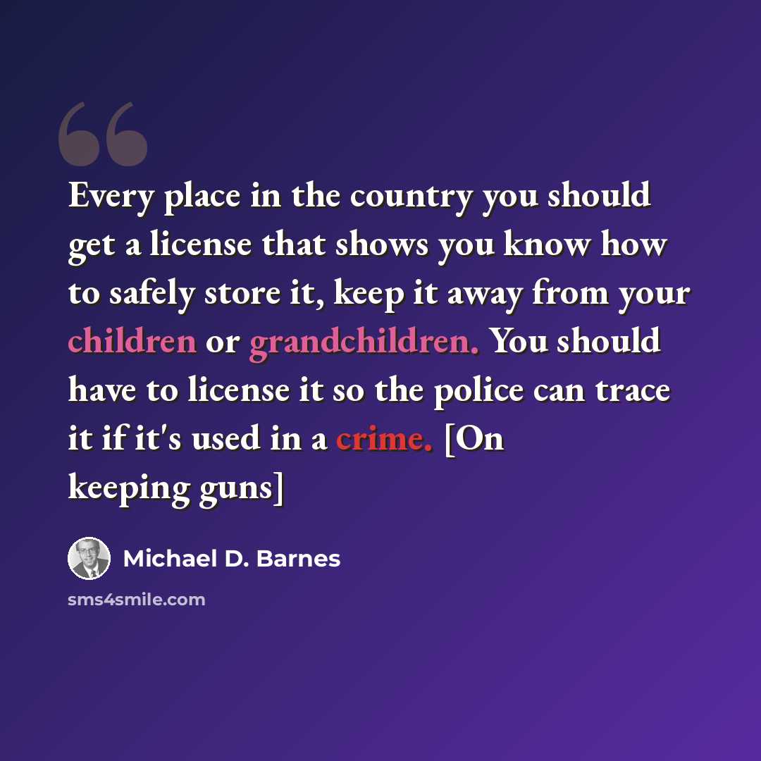 “Every place in the country you should get a license that shows you know how to safely store it, keep it away from your children or grandchildren. You should have to license it so the police can trace it if it's used in a crime. [On keeping guns]” quote by Michael D. Barnes
