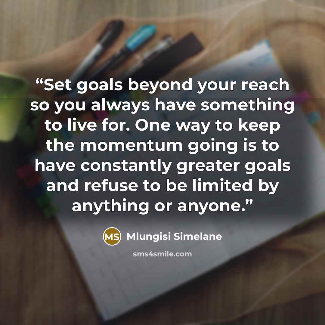 “Set goals beyond your reach so you always have something to live for. One way to keep the momentum going is to have constantly greater goals and refuse to be limited by anything or anyone.” quote by Mlungisi Simelane