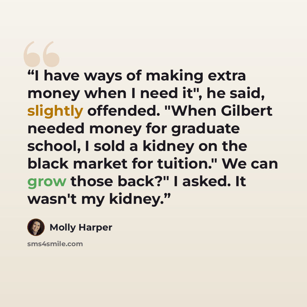 “I have ways of making extra money when I need it", he said, slightly offended. "When Gilbert needed money for graduate school, I sold a kidney on the black market for tuition." We can grow those back?" I asked. It wasn't my kidney.” quote by Molly Harper