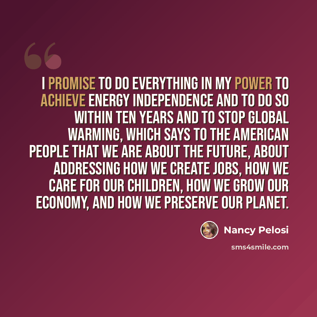 “I promise to do everything in my power to achieve energy independence and to do so within ten years and to stop global warming, which says to the American people that we are about the future, about addressing how we create jobs, how we care for our children, how we grow our economy, and how we…” quote by Nancy Pelosi