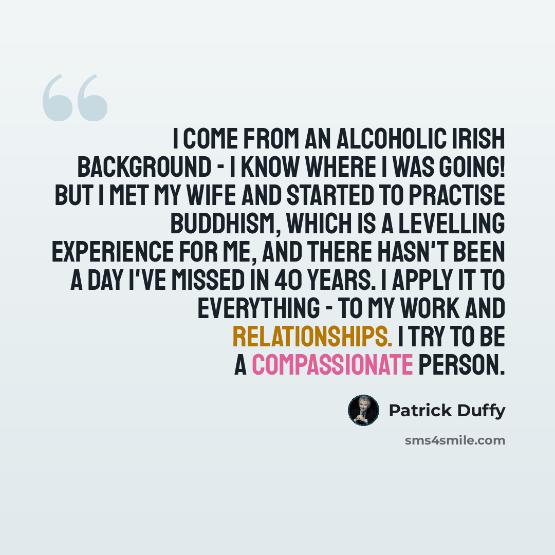 “I come from an alcoholic Irish background - I know where I was going! But I met my wife and started to practise Buddhism, which is a levelling experience for me, and there hasn't been a day I've missed in 40 years. I apply it to everything - to my work and relationships. I try to be a…” quote by Patrick Duffy