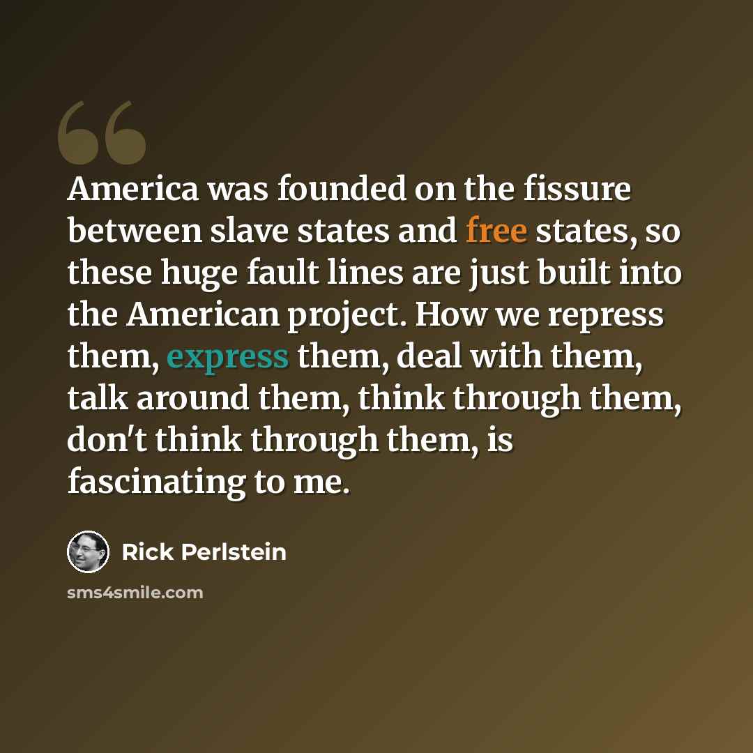 “America was founded on the fissure between slave states and free states, so these huge fault lines are just built into the American project. How we repress them, express them, deal with them, talk around them, think through them, don't think through them, is fascinating to me.” quote by Rick Perlstein