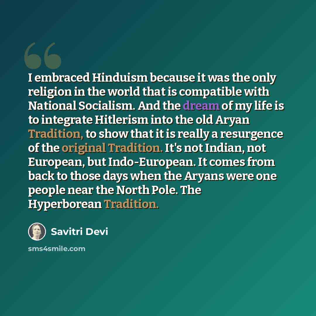 “I embraced Hinduism because it was the only religion in the world that is compatible with National Socialism. And the dream of my life is to integrate Hitlerism into the old Aryan Tradition, to show that it is really a resurgence of the original Tradition. It's not Indian, not European, but…” quote by Savitri Devi