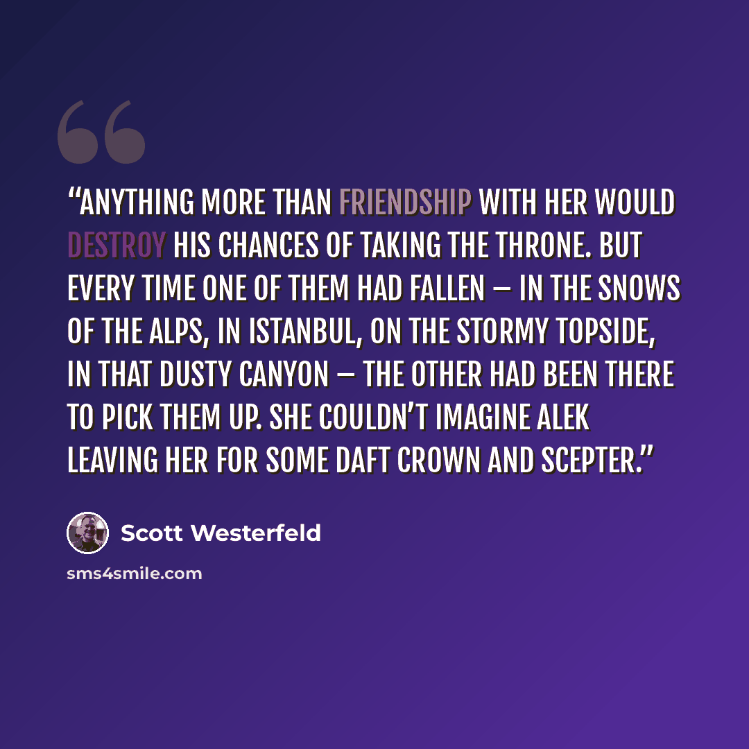 “Anything more than friendship with her would destroy his chances of taking the throne. But every time one of them had fallen – in the snows of the Alps, in Istanbul, on the stormy topside, in that dusty canyon – the other had been there to pick them up. She couldn’t imagine Alek leaving her for…” quote by Scott Westerfeld