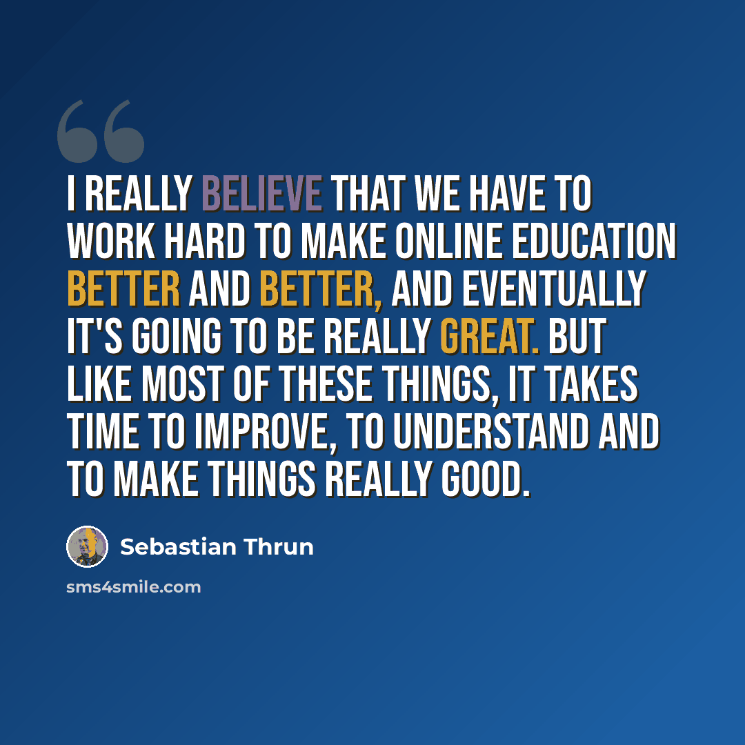 “I really believe that we have to work hard to make online education better and better, and eventually it's going to be really great. But like most of these things, it takes time to improve, to understand and to make things really good.” quote by Sebastian Thrun