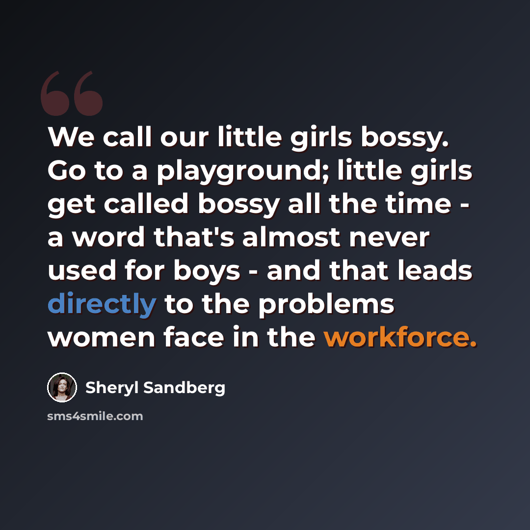 “We call our little girls bossy. Go to a playground; little girls get called bossy all the time - a word that's almost never used for boys - and that leads directly to the problems women face in the workforce.” quote by Sheryl Sandberg