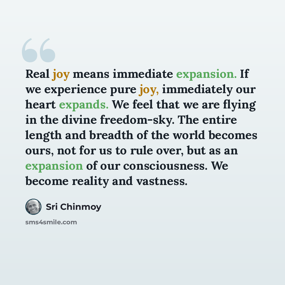 “Real joy means immediate expansion. If we experience pure joy, immediately our heart expands. We feel that we are flying in the divine freedom-sky. The entire length and breadth of the world becomes ours, not for us to rule over, but as an expansion of our consciousness. We become reality and…” quote by Sri Chinmoy