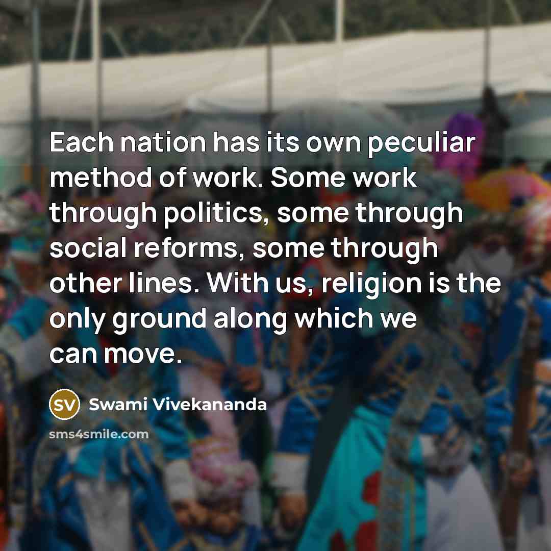 “Each nation has its own peculiar method of work. Some work through politics, some through social reforms, some through other lines. With us, religion is the only ground along which we can move.” quote by Swami Vivekananda