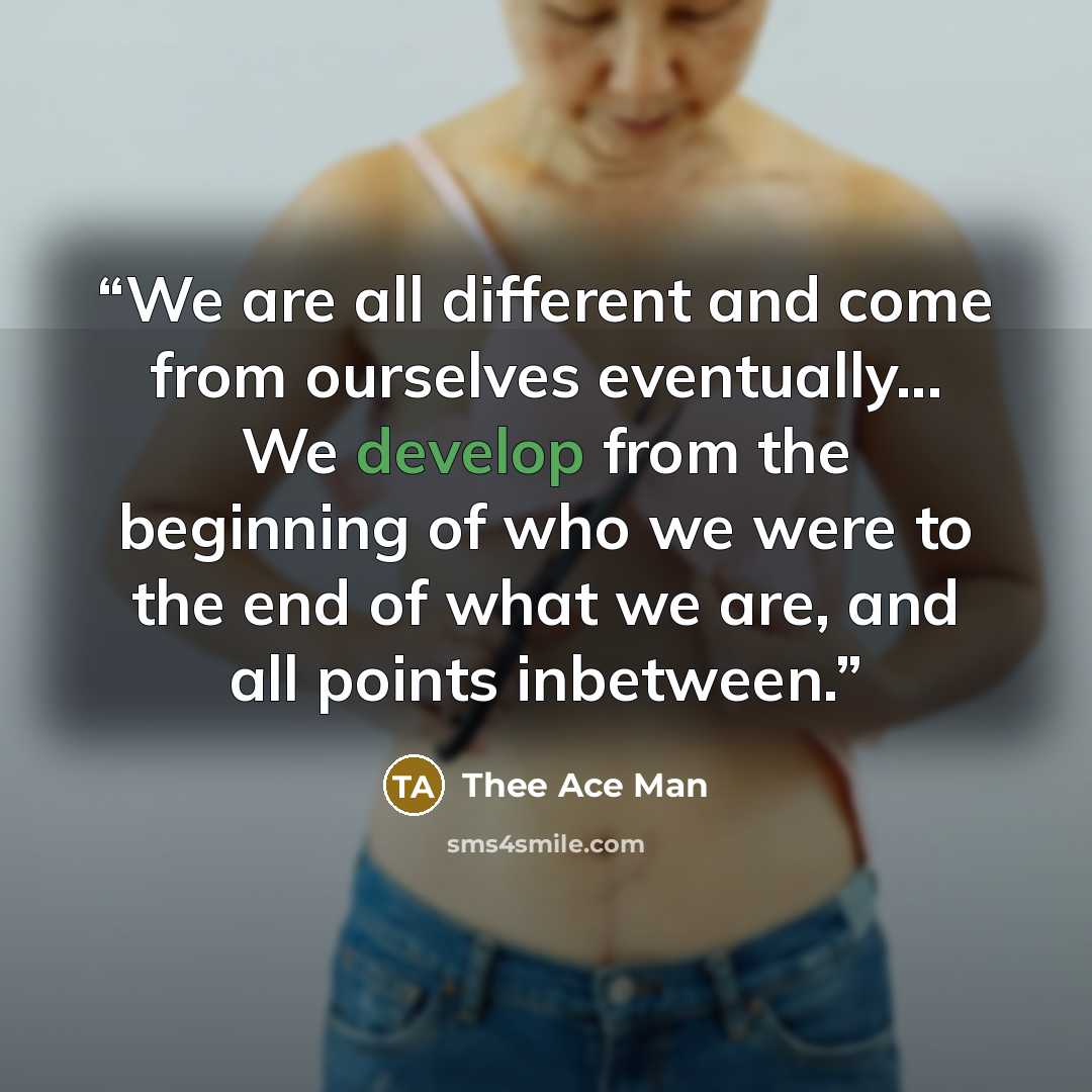 “We are all different and come from ourselves eventually... We develop from the beginning of who we were to the end of what we are, and all points inbetween.” quote by Thee Ace Man