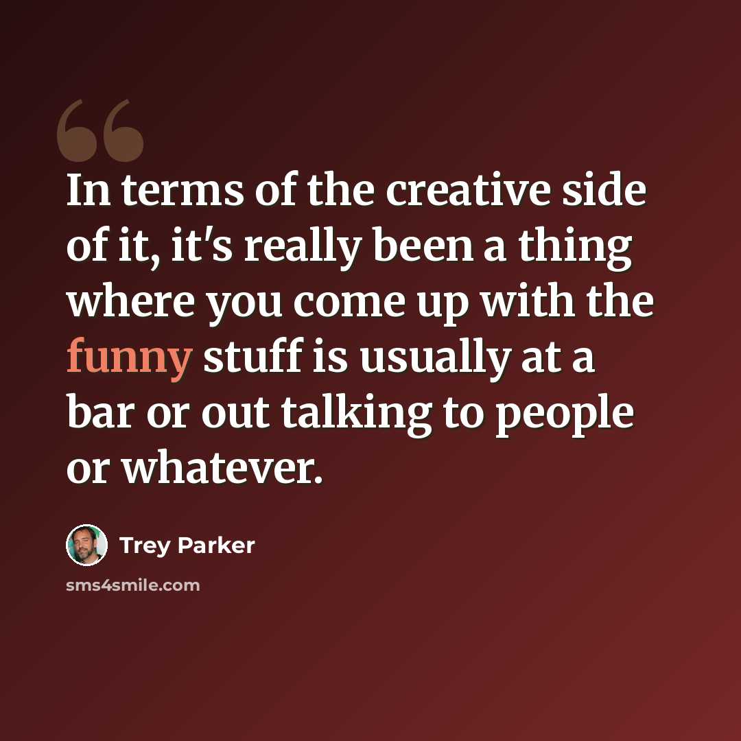 “In terms of the creative side of it, it's really been a thing where you come up with the funny stuff is usually at a bar or out talking to people or whatever.” quote by Trey Parker