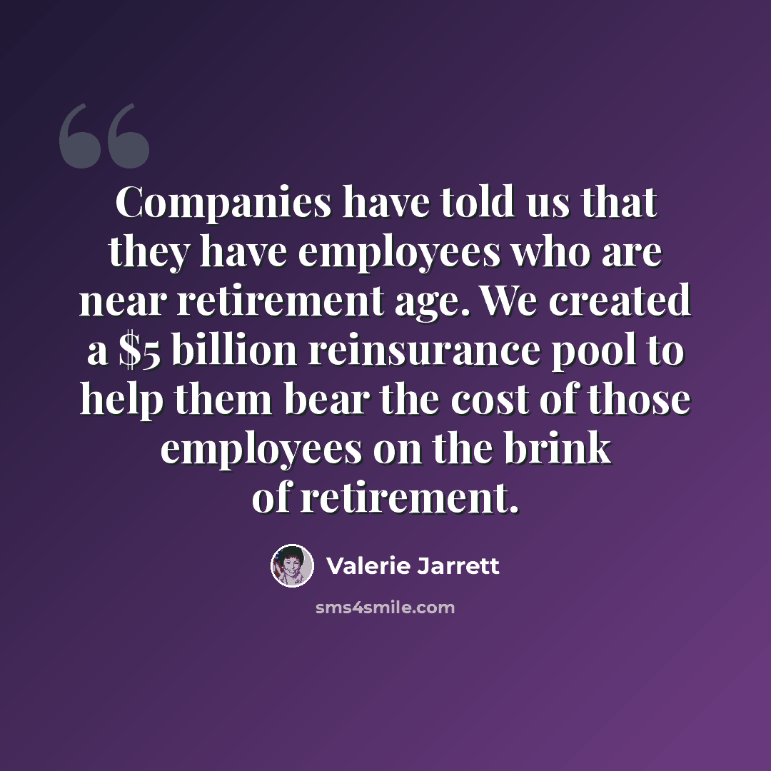 “Companies have told us that they have employees who are near retirement age. We created a $5 billion reinsurance pool to help them bear the cost of those employees on the brink of retirement.” quote by Valerie Jarrett