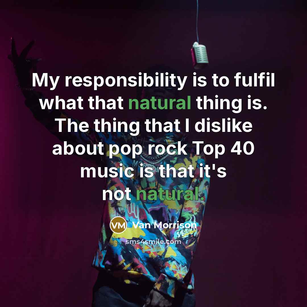 “My responsibility is to fulfil what that natural thing is. The thing that I dislike about pop rock Top 40 music is that it's not natural.” quote by Van Morrison