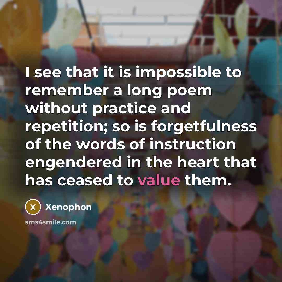 “I see that it is impossible to remember a long poem without practice and repetition; so is forgetfulness of the words of instruction engendered in the heart that has ceased to value them.” quote by Xenophon