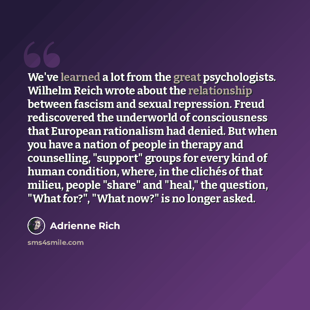 “We've learned a lot from the great psychologists. Wilhelm Reich wrote about the relationship between fascism and sexual repression. Freud rediscovered the underworld of consciousness that European rationalism had denied. But when you have a nation of people in therapy and counselling, "support"…” quote by Adrienne Rich
