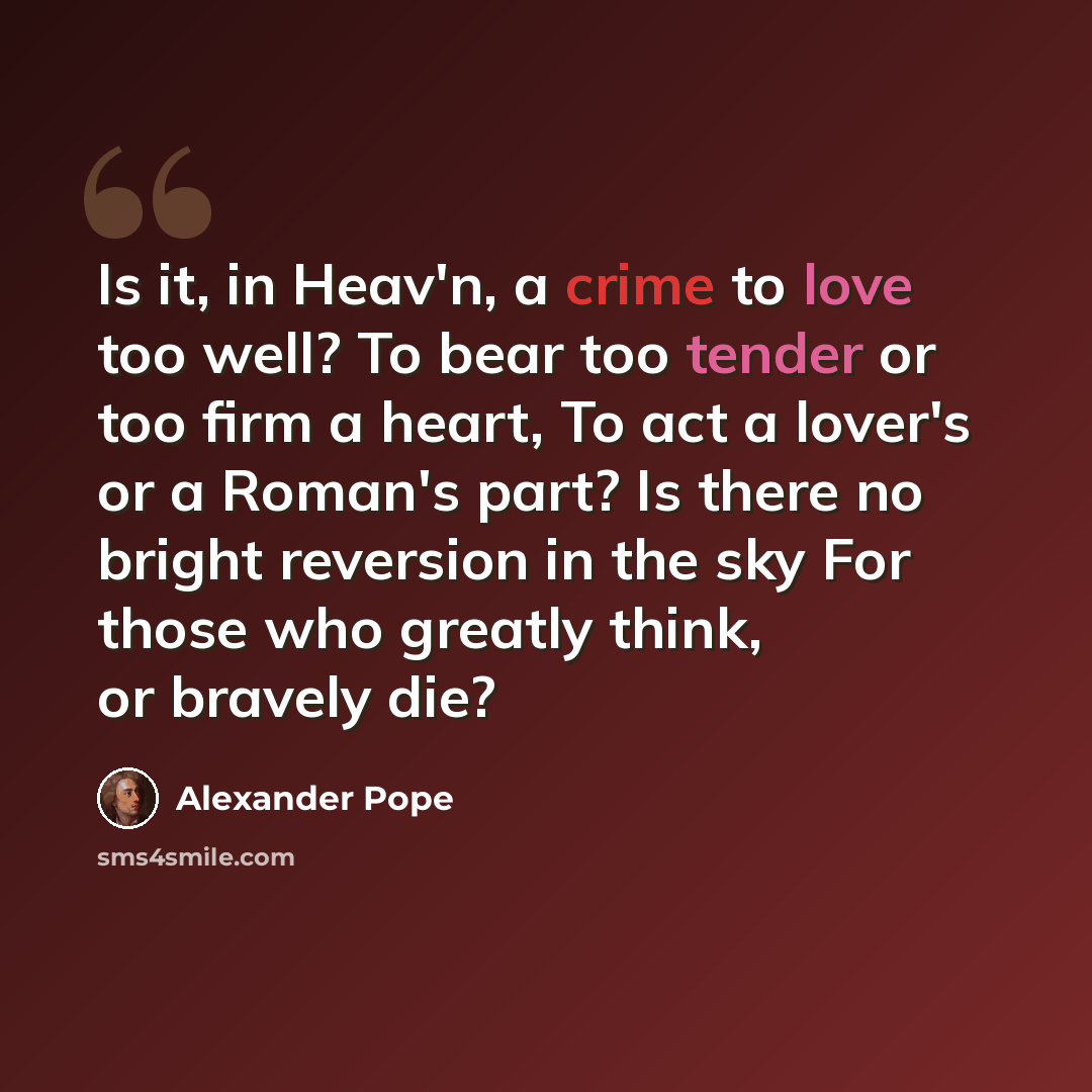 “Is it, in Heav'n, a crime to love too well? To bear too tender or too firm a heart, To act a lover's or a Roman's part? Is there no bright reversion in the sky For those who greatly think, or bravely die?” quote by Alexander Pope