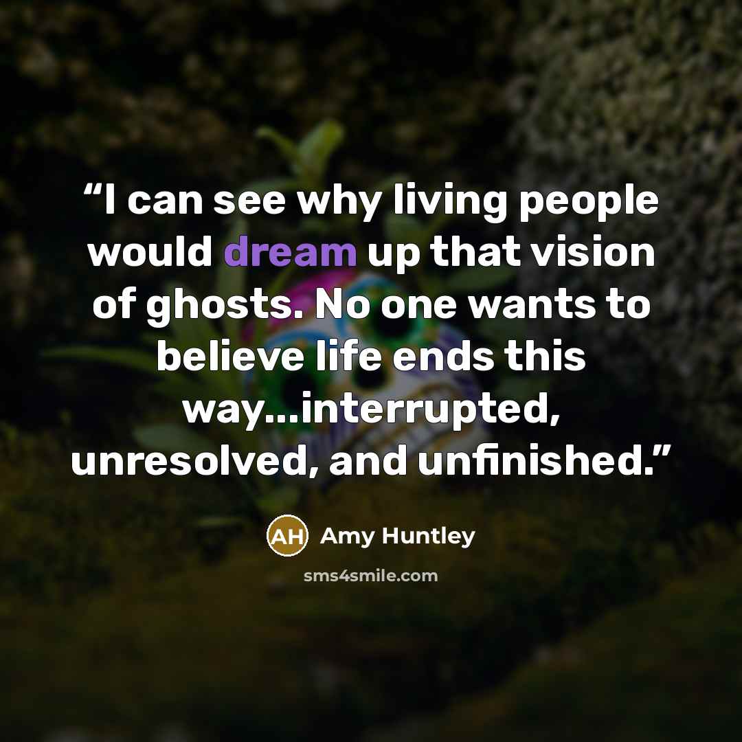 “I can see why living people would dream up that vision of ghosts. No one wants to believe life ends this way...interrupted, unresolved, and unfinished.” quote by Amy Huntley